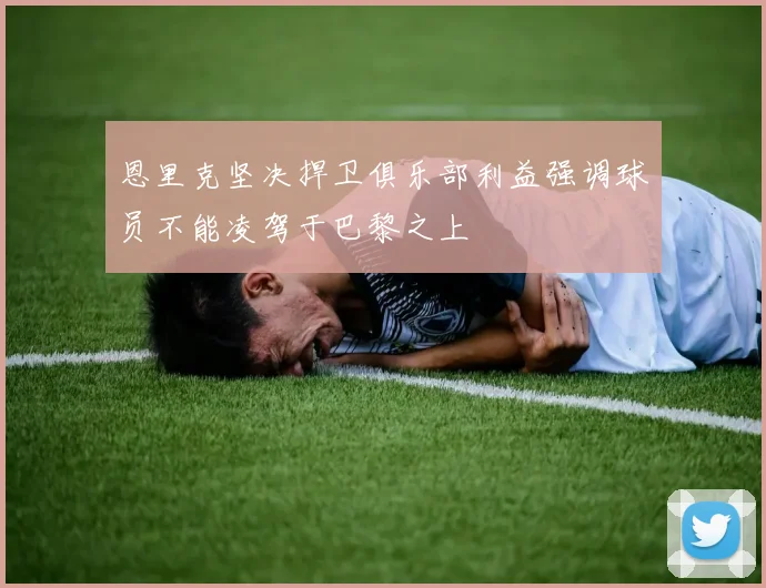 恩里克坚决捍卫俱乐部利益强调球员不能凌驾于巴黎之上