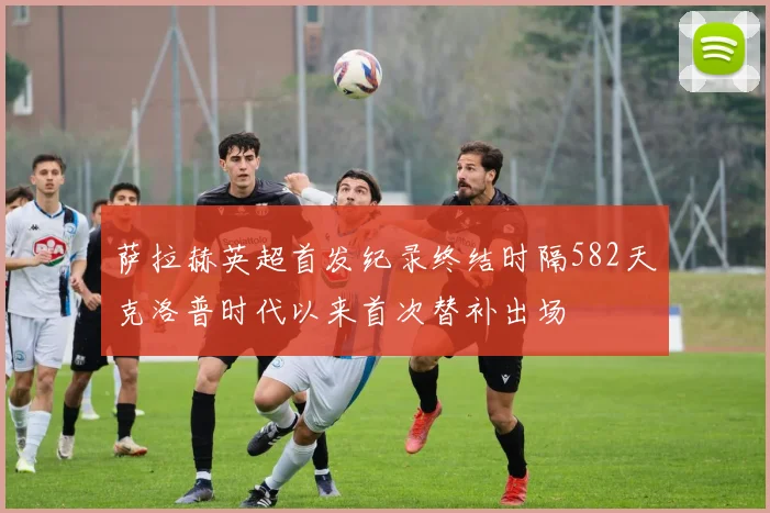 萨拉赫英超首发纪录终结时隔582天克洛普时代以来首次替补出场