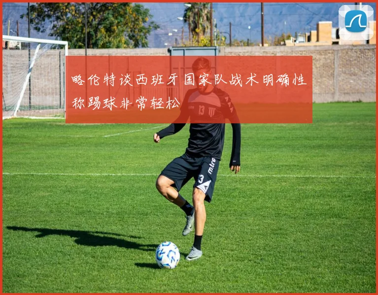 略伦特谈西班牙国家队战术明确性称踢球非常轻松