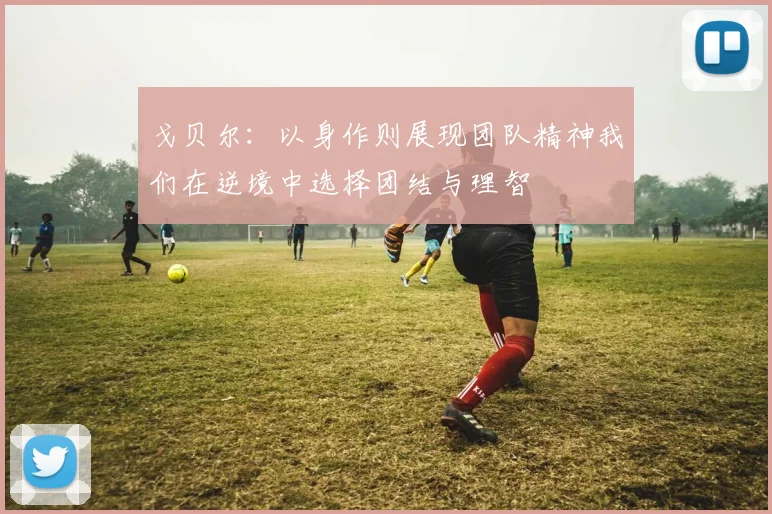 戈贝尔：以身作则展现团队精神我们在逆境中选择团结与理智