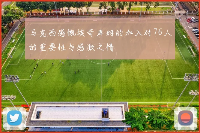马克西感慨埃奇库姆的加入对76人的重要性与感激之情