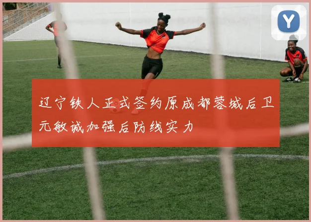 辽宁铁人正式签约原成都蓉城后卫元敏诚加强后防线实力