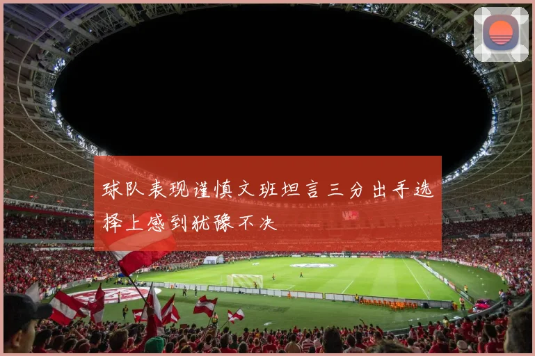 球队表现谨慎文班坦言三分出手选择上感到犹豫不决