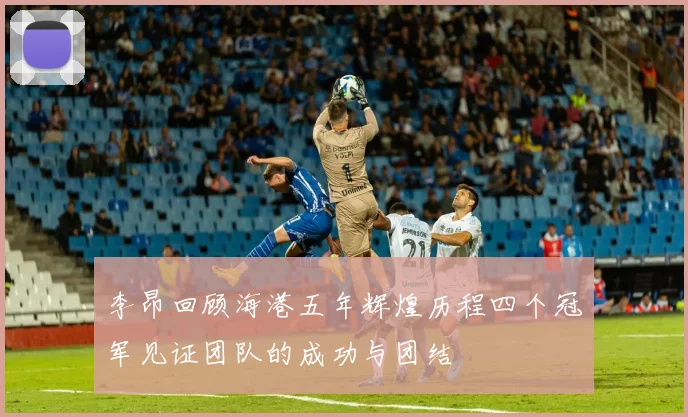 李昂回顾海港五年辉煌历程四个冠军见证团队的成功与团结