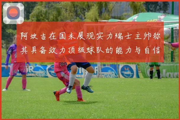 阿坎吉在国米展现实力瑞士主帅称其具备效力顶级球队的能力与自信