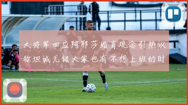 大将军回应阿耶莎婚育观念引热议称坦诚无错大家也有不想上班的时候