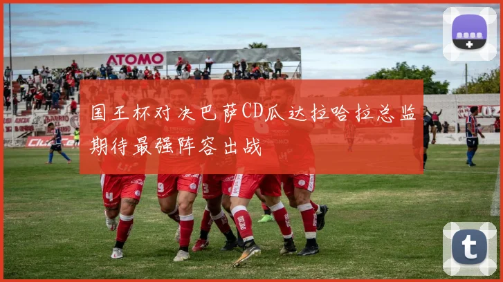 国王杯对决巴萨CD瓜达拉哈拉总监期待最强阵容出战