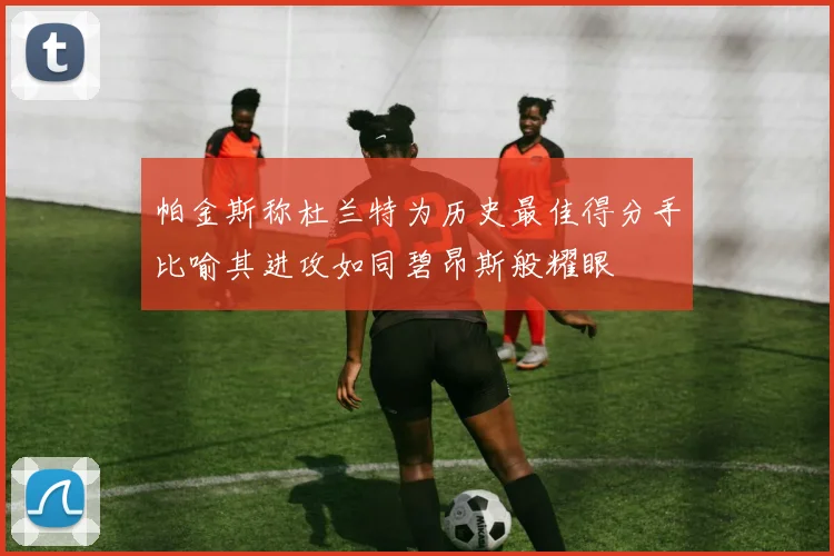 帕金斯称杜兰特为历史最佳得分手比喻其进攻如同碧昂斯般耀眼