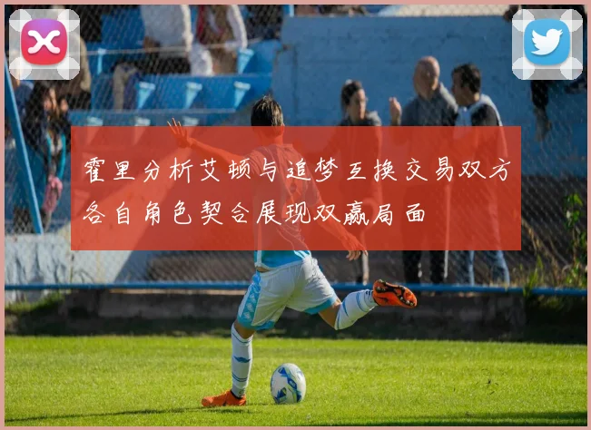 霍里分析艾顿与追梦互换交易双方各自角色契合展现双赢局面