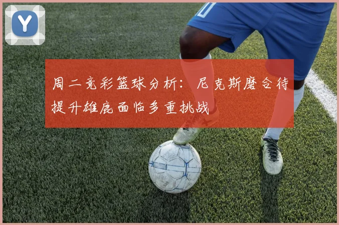 周二竞彩篮球分析：尼克斯磨合待提升雄鹿面临多重挑战