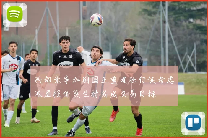 西部竞争加剧国王重建独行侠考虑浓眉报价莫兰特或成交易目标