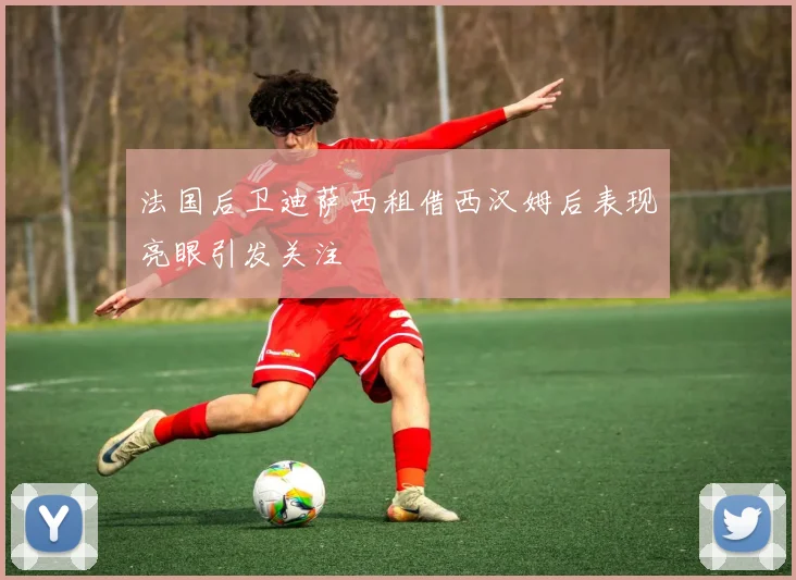 法国后卫迪萨西租借西汉姆后表现亮眼引发关注