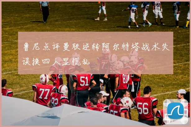 鲁尼点评曼联逆转阿尔特塔战术失误换四人显慌乱