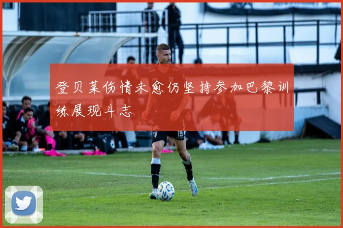 登贝莱伤情未愈仍坚持参加巴黎训练展现斗志