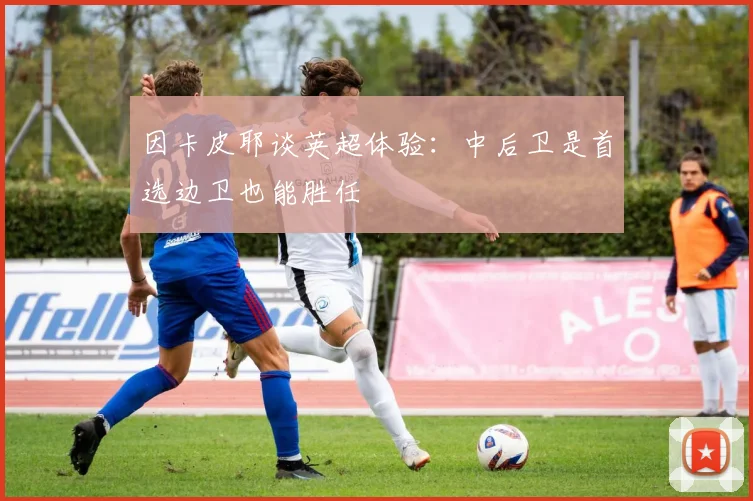 因卡皮耶谈英超体验：中后卫是首选边卫也能胜任