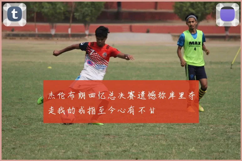 杰伦布朗回忆总决赛遗憾称库里夺走我的戒指至今心有不甘
