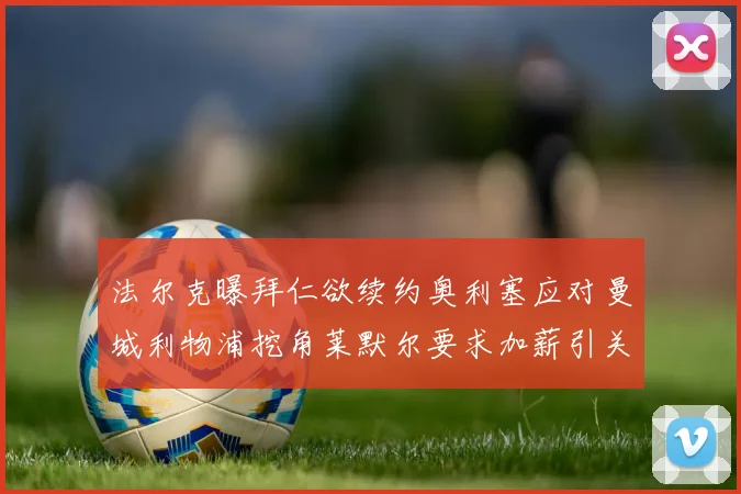 法尔克曝拜仁欲续约奥利塞应对曼城利物浦挖角莱默尔要求加薪引关注