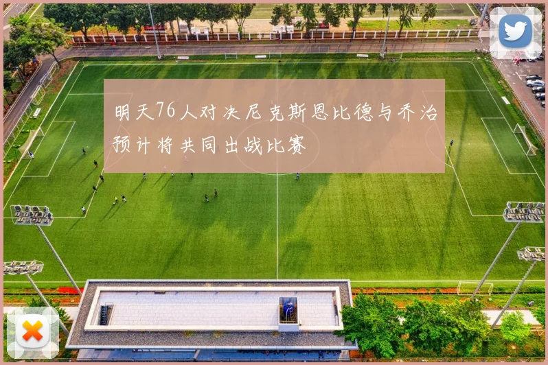 明天76人对决尼克斯恩比德与乔治预计将共同出战比赛