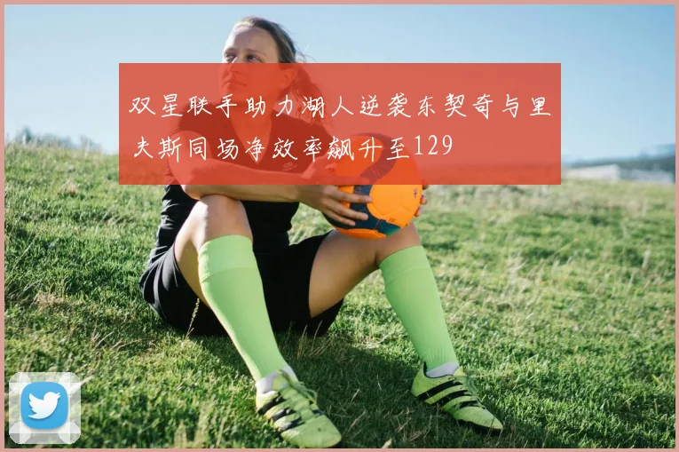 双星联手助力湖人逆袭东契奇与里夫斯同场净效率飙升至129