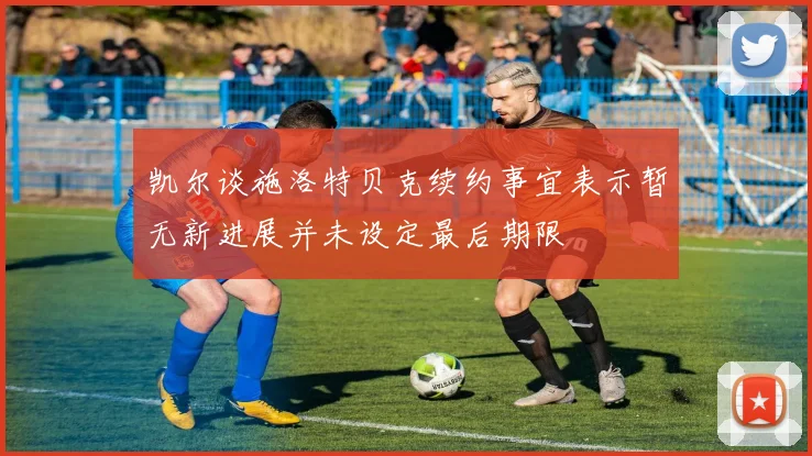 凯尔谈施洛特贝克续约事宜表示暂无新进展并未设定最后期限