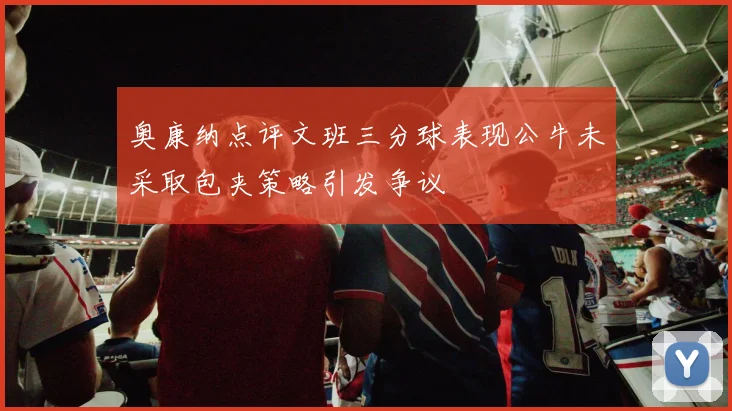 奥康纳点评文班三分球表现公牛未采取包夹策略引发争议