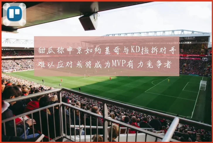 甜瓜称申京如约基奇与KD挡拆对手难以应对或将成为MVP有力竞争者