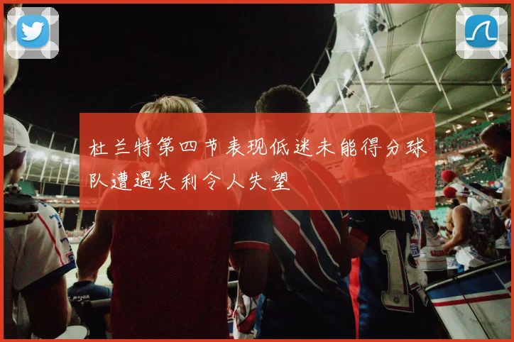 杜兰特第四节表现低迷未能得分球队遭遇失利令人失望