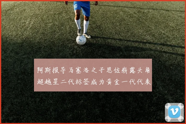阿斯报导马塞洛之子恩佐崭露头角超越星二代标签成为黄金一代代表