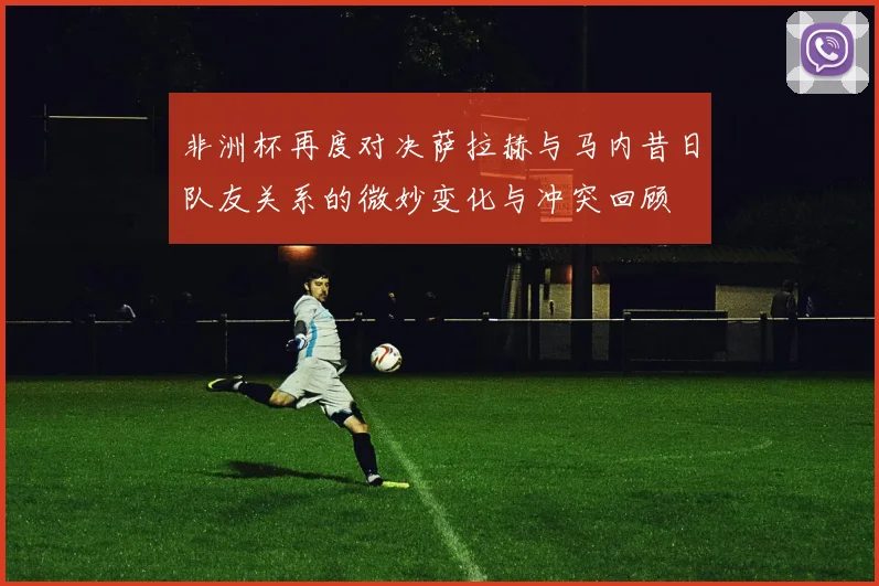 非洲杯再度对决萨拉赫与马内昔日队友关系的微妙变化与冲突回顾