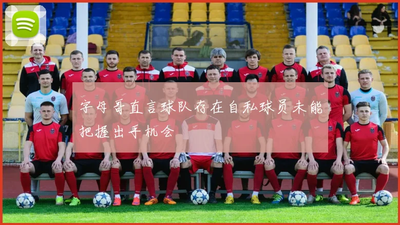 字母哥直言球队存在自私球员未能把握出手机会