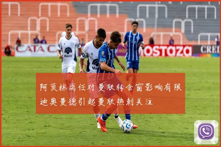 阿莫林离任对曼联转会窗影响有限迪奥曼德引起曼联热刺关注