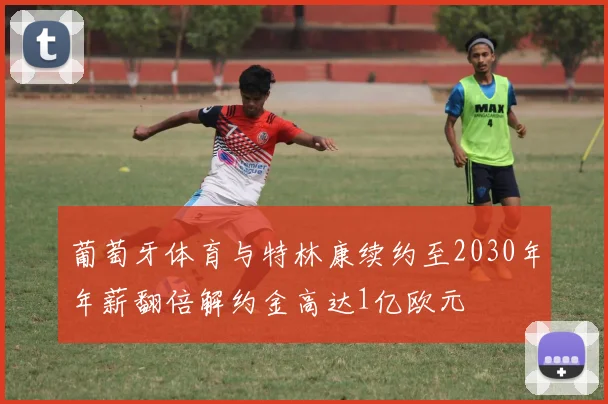 葡萄牙体育与特林康续约至2030年年薪翻倍解约金高达1亿欧元