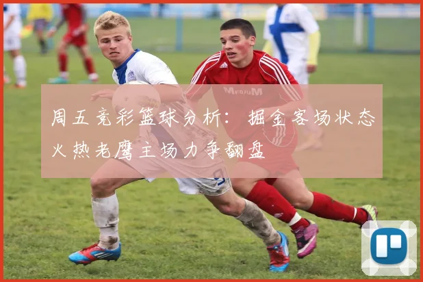 周五竞彩篮球分析：掘金客场状态火热老鹰主场力争翻盘