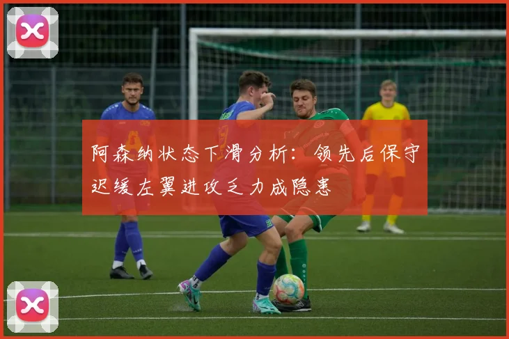 阿森纳状态下滑分析：领先后保守迟缓左翼进攻乏力成隐患
