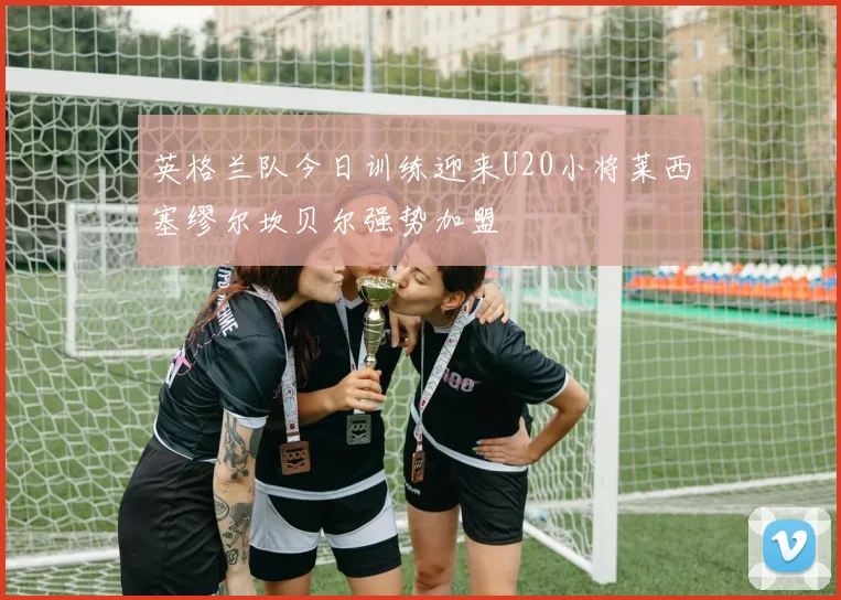 英格兰队今日训练迎来U20小将莱西塞缪尔坎贝尔强势加盟