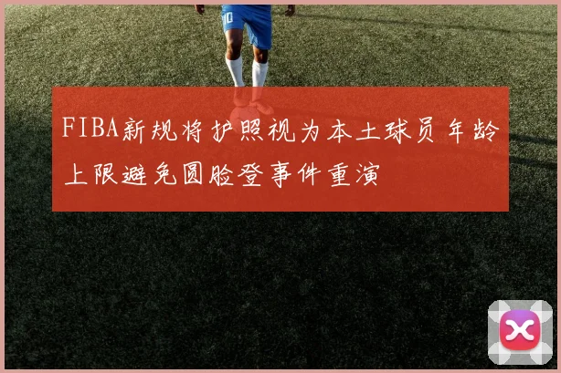 FIBA新规将护照视为本土球员年龄上限避免圆脸登事件重演