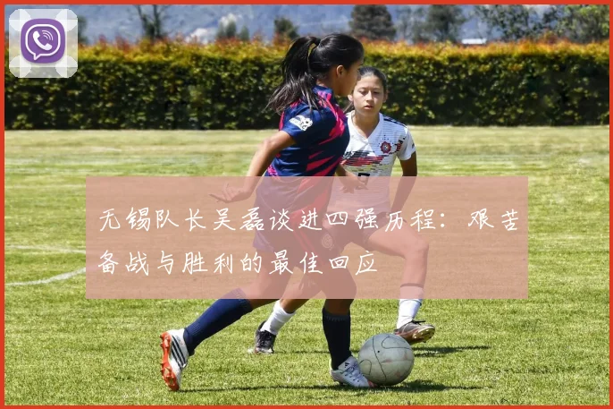 无锡队长吴磊谈进四强历程：艰苦备战与胜利的最佳回应
